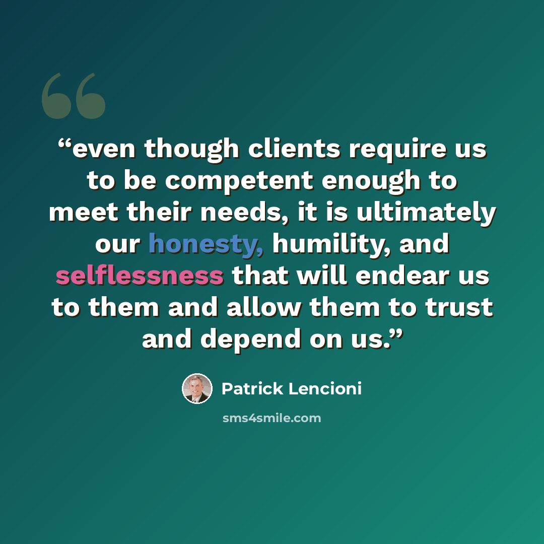 “even though clients require us to be competent enough to meet their needs, it is ultimately our honesty, humility, and selflessness that will endear us to them and allow them to trust and depend on us.” quote by Patrick Lencioni