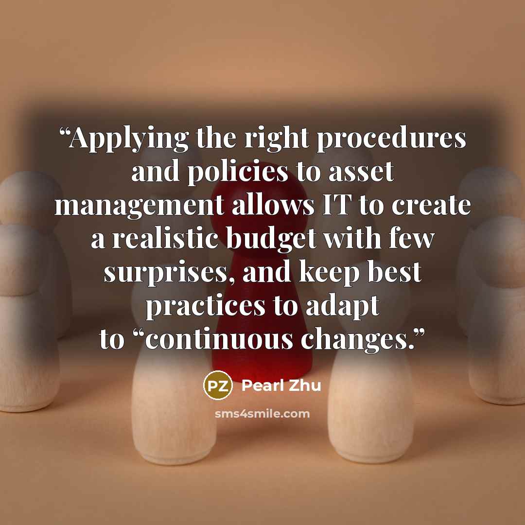 “Applying the right procedures and policies to asset management allows IT to create a realistic budget with few surprises, and keep best practices to adapt to “continuous changes.” quote by Pearl Zhu