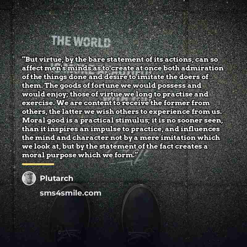 “But virtue, by the bare statement of its actions, can so affect men's minds as to create at once both admiration of the things done and desire to imitate the doers of them. The goods of fortune we would possess and would enjoy; those of virtue we long to practise and exercise. We are content to…” quote by Plutarch