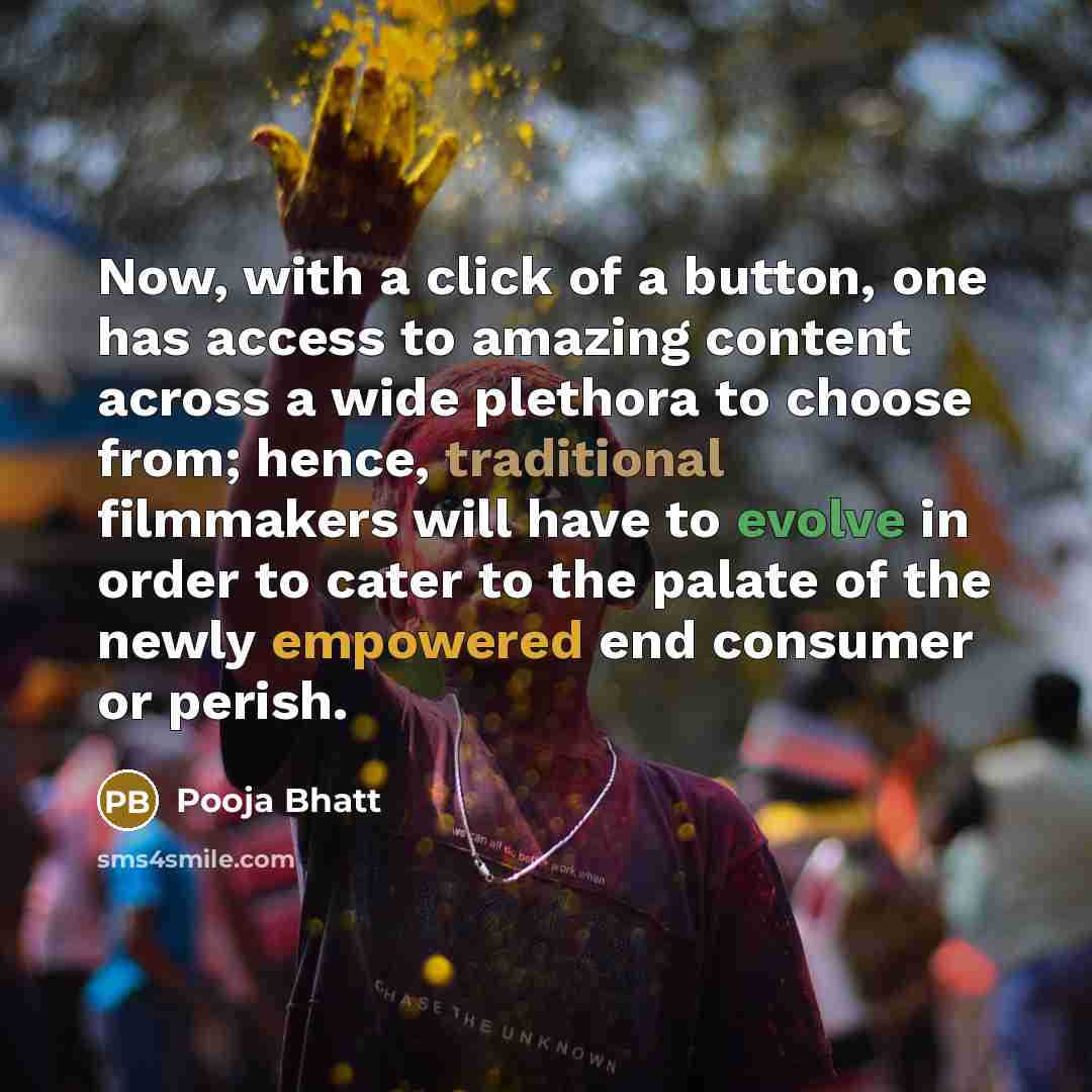 “Now, with a click of a button, one has access to amazing content across a wide plethora to choose from; hence, traditional filmmakers will have to evolve in order to cater to the palate of the newly empowered end consumer or perish.” quote by Pooja Bhatt