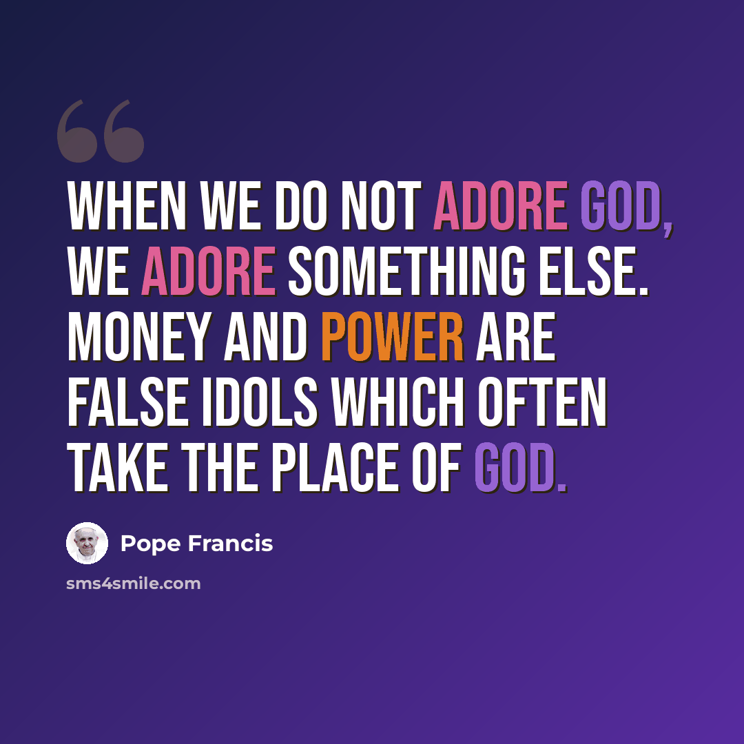 “When we do not adore God, we adore something else. Money and power are false idols which often take the place of God.” quote by Pope Francis
