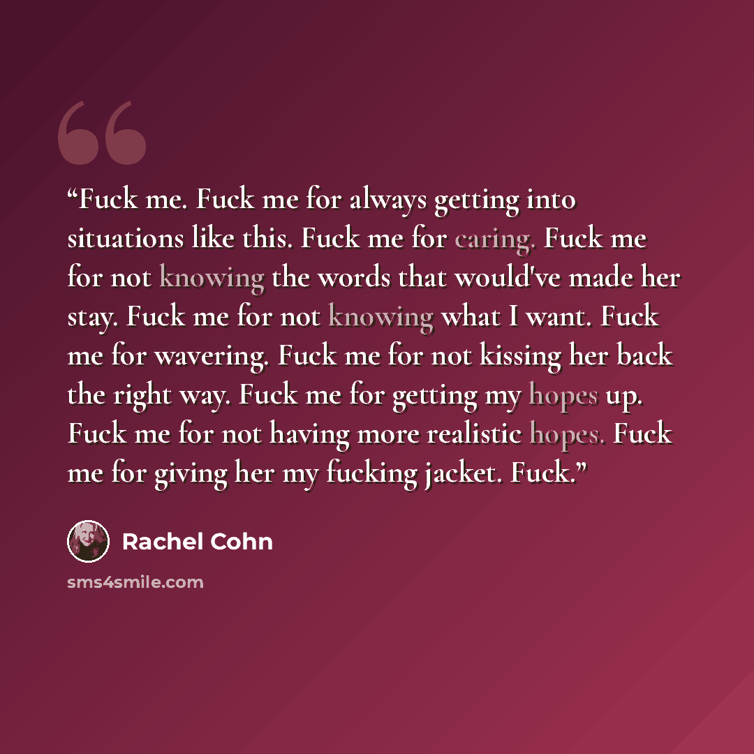 “Fuck me. Fuck me for always getting into situations like this. Fuck me for caring. Fuck me for not knowing the words that would've made her stay. Fuck me for not knowing what I want. Fuck me for wavering. Fuck me for not kissing her back the right way. Fuck me for getting my hopes up. Fuck me for…” quote by Rachel Cohn
