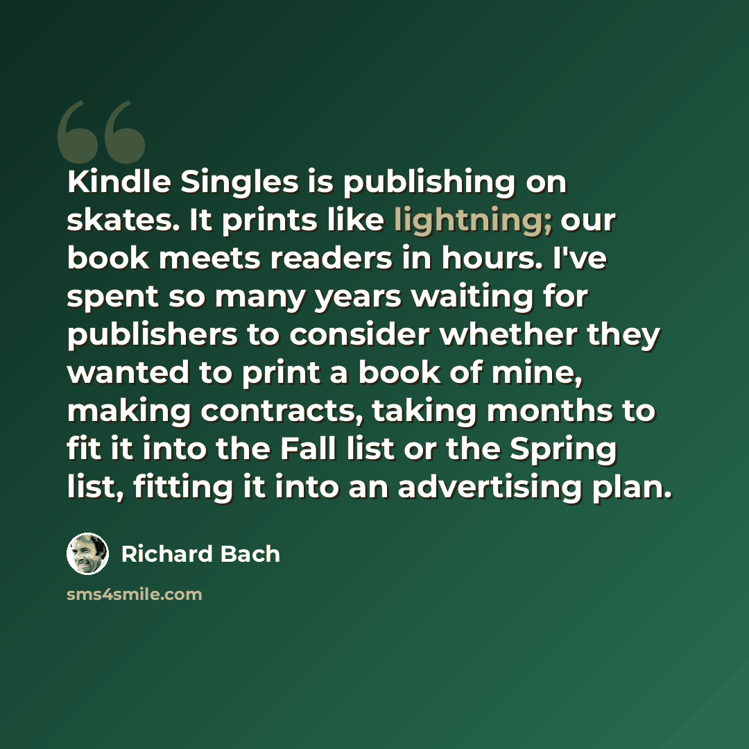 “Kindle Singles is publishing on skates. It prints like lightning; our book meets readers in hours. I've spent so many years waiting for publishers to consider whether they wanted to print a book of mine, making contracts, taking months to fit it into the Fall list or the Spring list, fitting it…” quote by Richard Bach
