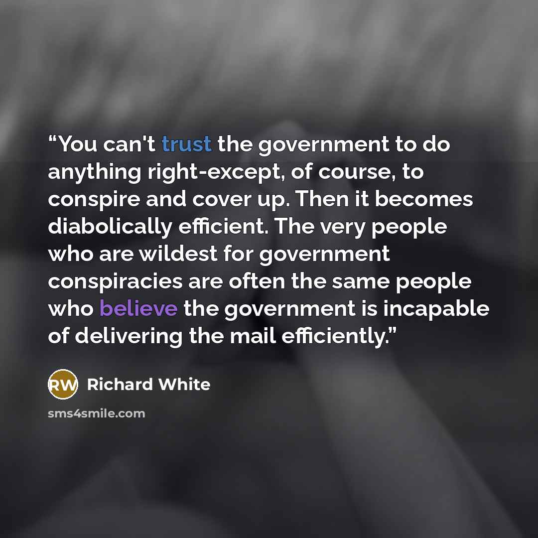 “You can't trust the government to do anything right-except, of course, to conspire and cover up. Then it becomes diabolically efficient. The very people who are wildest for government conspiracies are often the same people who believe the government is incapable of delivering the mail efficiently.” quote by Richard White