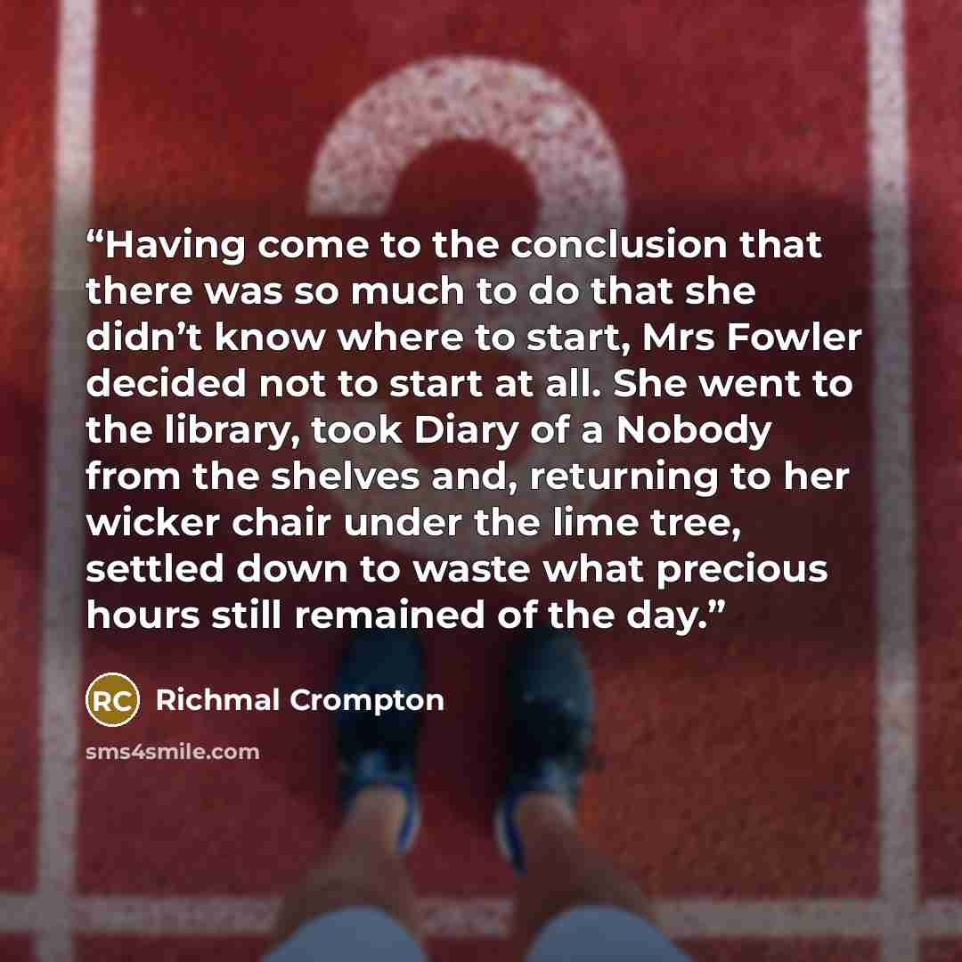 “Having come to the conclusion that there was so much to do that she didn’t know where to start, Mrs Fowler decided not to start at all. She went to the library, took Diary of a Nobody from the shelves and, returning to her wicker chair under the lime tree, settled down to waste what precious hours…” quote by Richmal Crompton