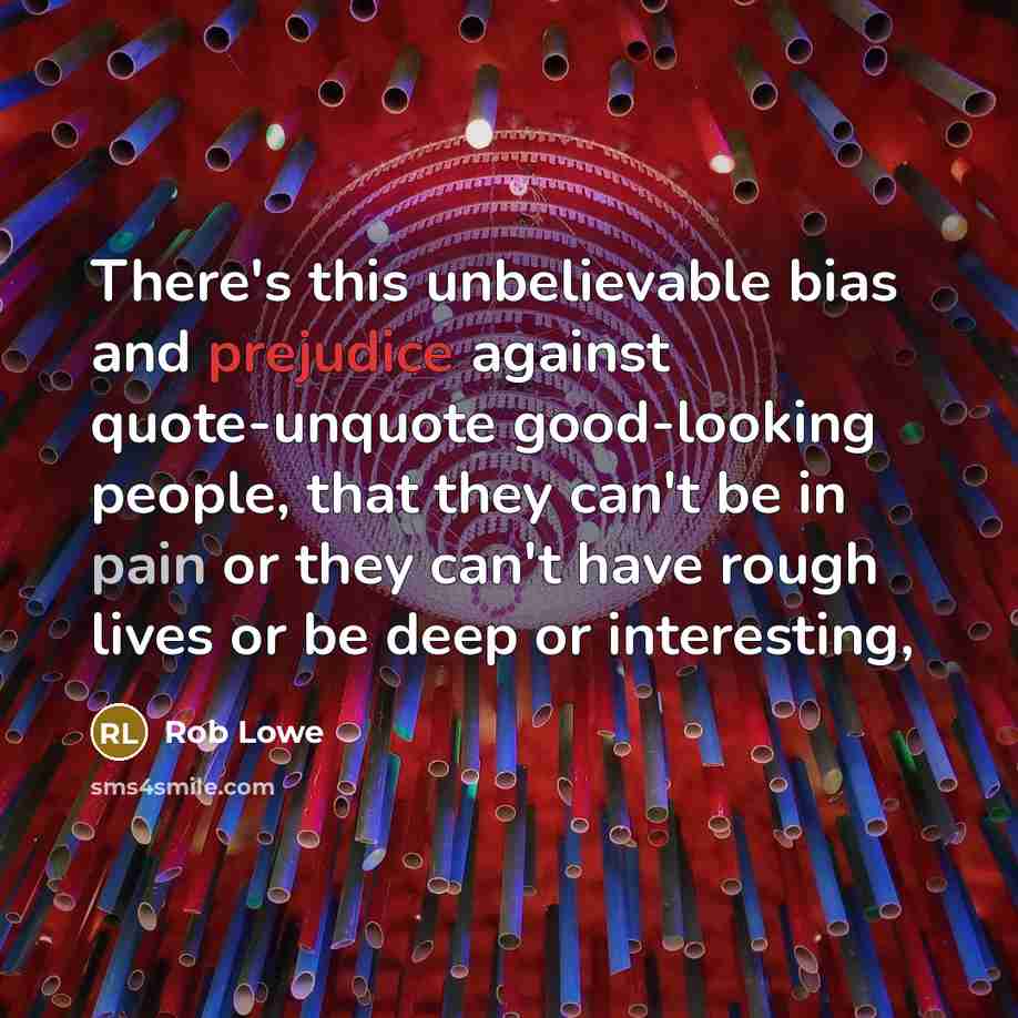 “There's this unbelievable bias and prejudice against quote-unquote good-looking people, that they can't be in pain or they can't have rough lives or be deep or interesting,” quote by Rob Lowe