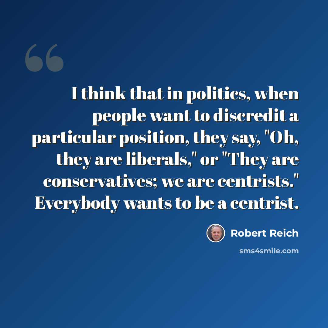 “I think that in politics, when people want to discredit a particular position, they say, "Oh, they are liberals," or "They are conservatives; we are centrists." Everybody wants to be a centrist.” quote by Robert Reich