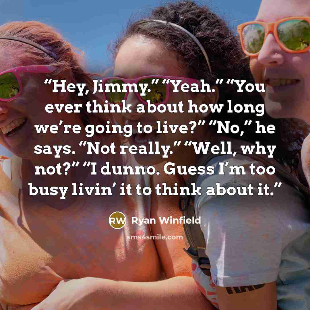“Hey, Jimmy.” “Yeah.” “You ever think about how long we’re going to live?” “No,” he says. “Not really.” “Well, why not?” “I dunno. Guess I’m too busy livin’ it to think about it.” quote by Ryan Winfield