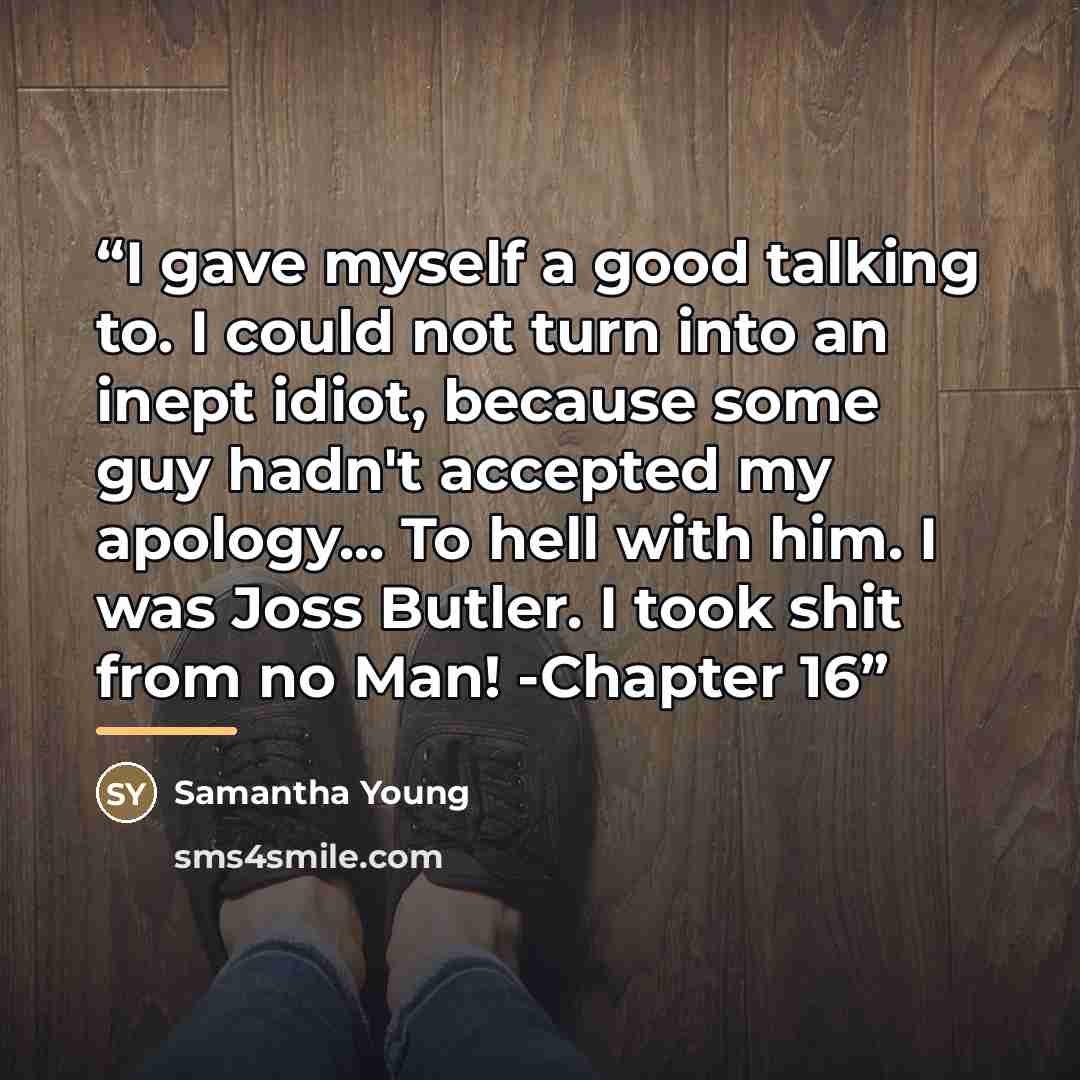 “I gave myself a good talking to. I could not turn into an inept idiot, because some guy hadn't accepted my apology... To hell with him. I was Joss Butler. I took shit from no Man! -Chapter 16” quote by Samantha Young