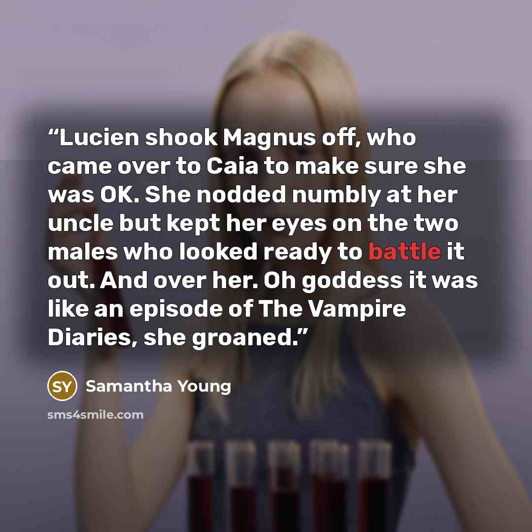 “Lucien shook Magnus off, who came over to Caia to make sure she was OK. She nodded numbly at her uncle but kept her eyes on the two males who looked ready to battle it out. And over her. Oh goddess it was like an episode of The Vampire Diaries, she groaned.” quote by Samantha Young