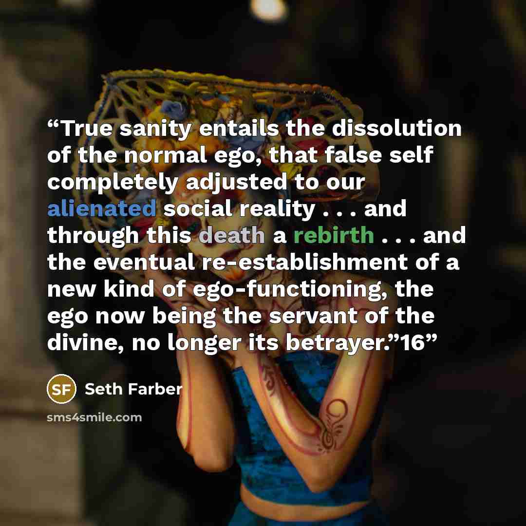 “True sanity entails the dissolution of the normal ego, that false self completely adjusted to our alienated social reality . . . and through this death a rebirth . . . and the eventual re-establishment of a new kind of ego-functioning, the ego now being the servant of the divine, no longer its…” quote by Seth Farber