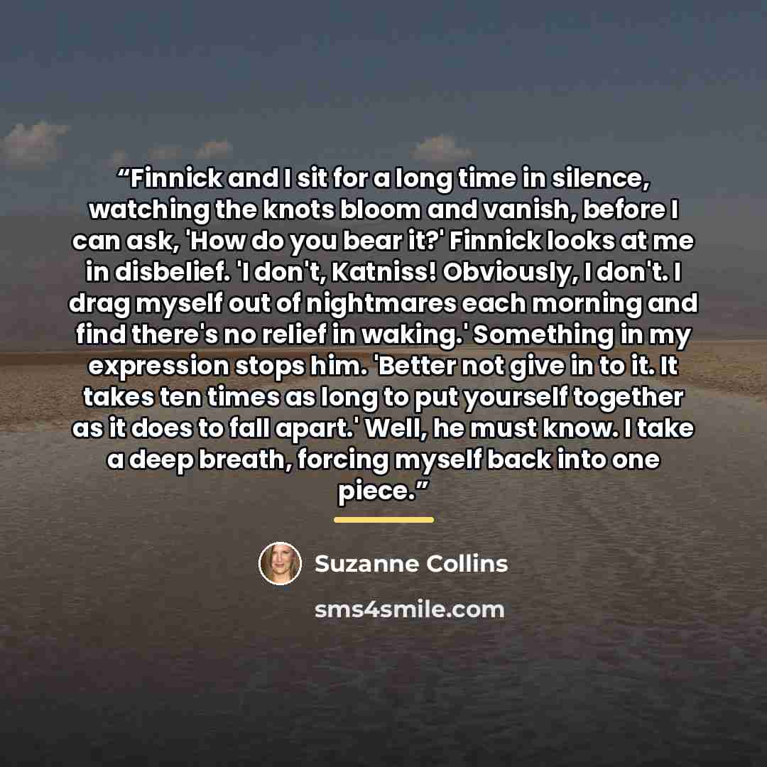 “Finnick and I sit for a long time in silence, watching the knots bloom and vanish, before I can ask, 'How do you bear it?' Finnick looks at me in disbelief. 'I don't, Katniss! Obviously, I don't. I drag myself out of nightmares each morning and find there's no relief in waking.' Something in my…” quote by Suzanne Collins