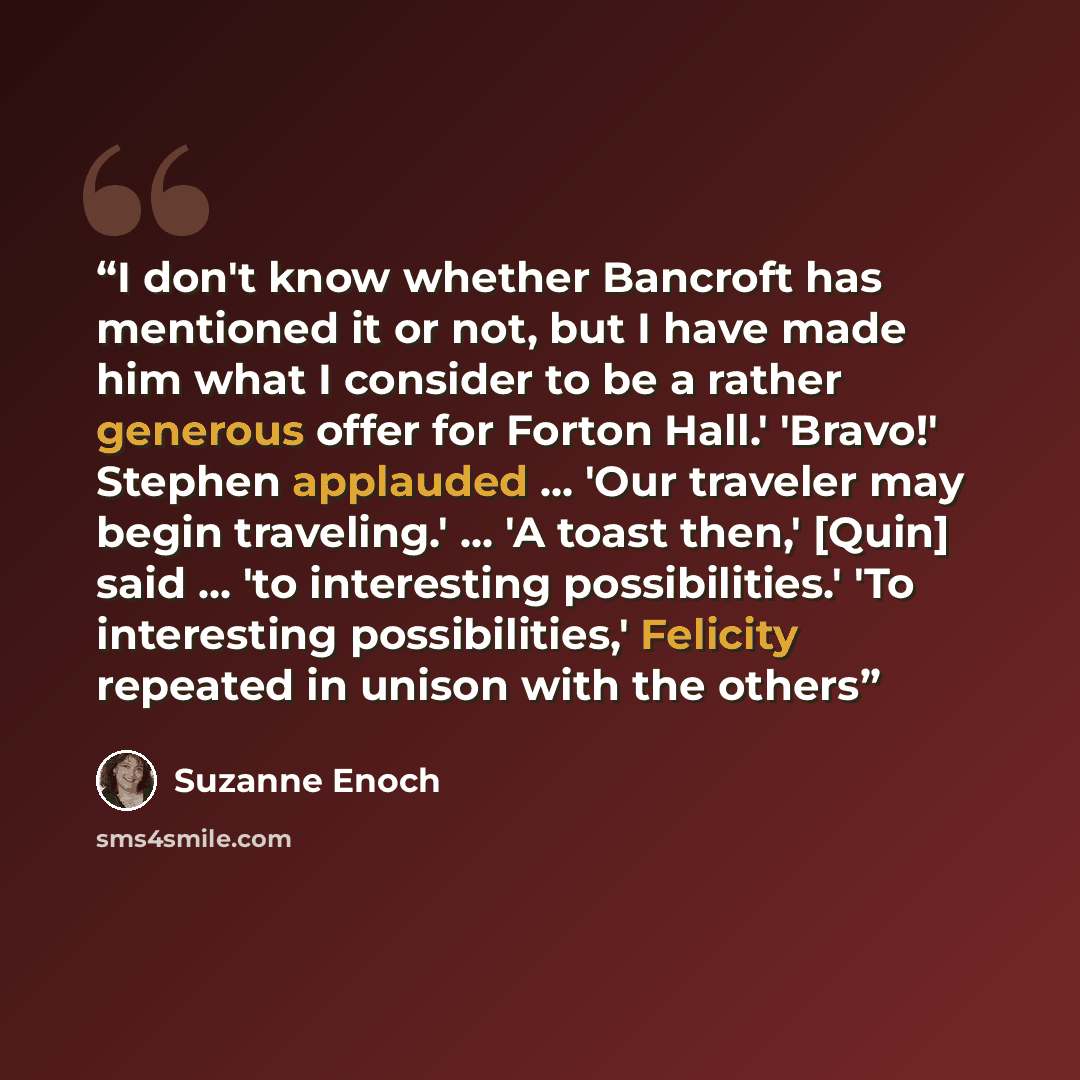 “I don't know whether Bancroft has mentioned it or not, but I have made him what I consider to be a rather generous offer for Forton Hall.' 'Bravo!' Stephen applauded ... 'Our traveler may begin traveling.' ... 'A toast then,' [Quin] said ... 'to interesting possibilities.' 'To interesting…” quote by Suzanne Enoch