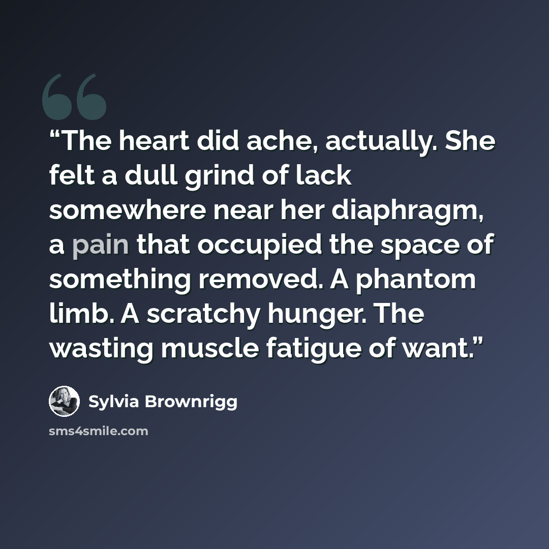 “The heart did ache, actually. She felt a dull grind of lack somewhere near her diaphragm, a pain that occupied the space of something removed. A phantom limb. A scratchy hunger. The wasting muscle fatigue of want.” quote by Sylvia Brownrigg
