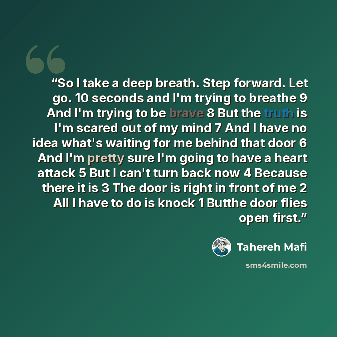 “So I take a deep breath. Step forward. Let go. 10 seconds and I'm trying to breathe 9 And I'm trying to be brave 8 But the truth is I'm scared out of my mind 7 And I have no idea what's waiting for me behind that door 6 And I'm pretty sure I'm going to have a heart attack 5 But I can't turn back…” quote by Tahereh Mafi
