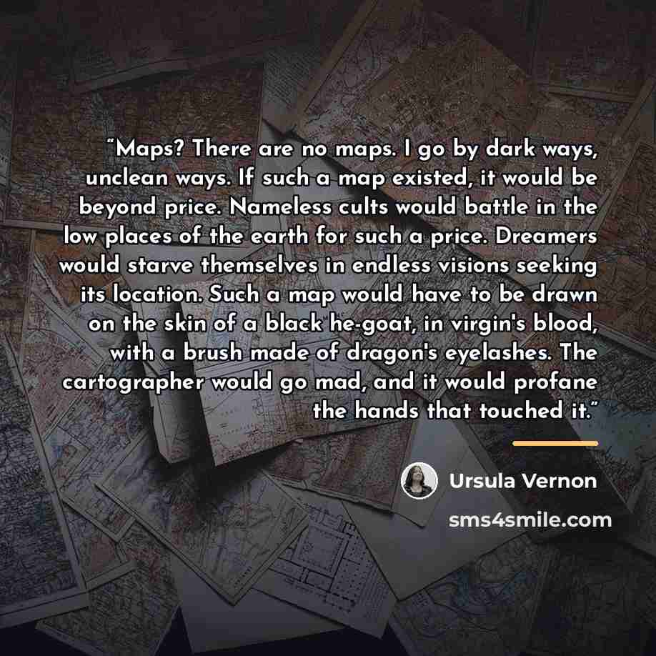 “Maps? There are no maps. I go by dark ways, unclean ways. If such a map existed, it would be beyond price. Nameless cults would battle in the low places of the earth for such a price. Dreamers would starve themselves in endless visions seeking its location. Such a map would have to be drawn on the…” quote by Ursula Vernon