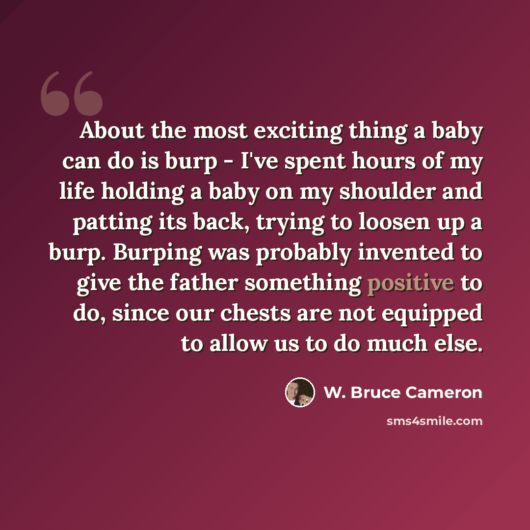 “About the most exciting thing a baby can do is burp - I've spent hours of my life holding a baby on my shoulder and patting its back, trying to loosen up a burp. Burping was probably invented to give the father something positive to do, since our chests are not equipped to allow us to do much else.” quote by W. Bruce Cameron