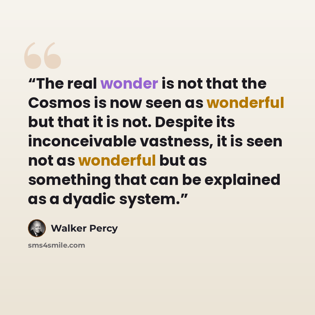 “The real wonder is not that the Cosmos is now seen as wonderful but that it is not. Despite its inconceivable vastness, it is seen not as wonderful but as something that can be explained as a dyadic system.” quote by Walker Percy