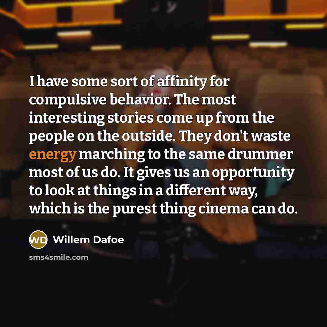 “I have some sort of affinity for compulsive behavior. The most interesting stories come up from the people on the outside. They don't waste energy marching to the same drummer most of us do. It gives us an opportunity to look at things in a different way, which is the purest thing cinema can do.” quote by Willem Dafoe