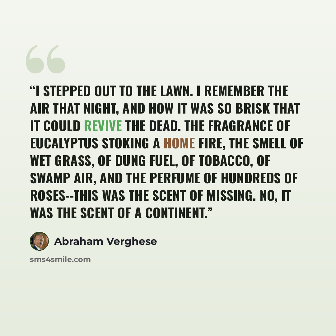 “I stepped out to the lawn. I remember the air that night, and how it was so brisk that it could revive the dead. The fragrance of eucalyptus stoking a home fire, the smell of wet grass, of dung fuel, of tobacco, of swamp air, and the perfume of hundreds of roses--this was the scent of Missing. No…” quote by Abraham Verghese