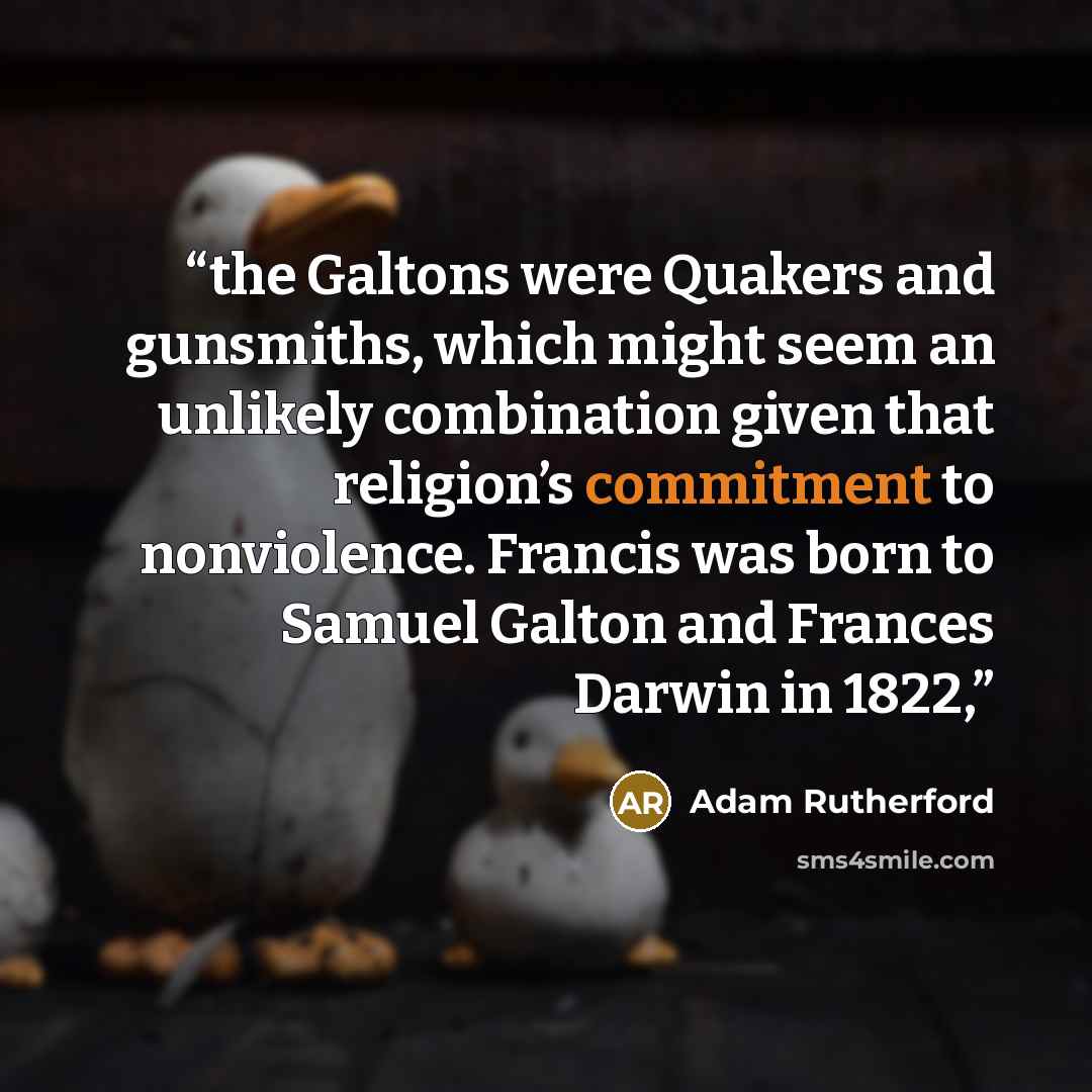 “the Galtons were Quakers and gunsmiths, which might seem an unlikely combination given that religion’s commitment to nonviolence. Francis was born to Samuel Galton and Frances Darwin in 1822,” quote by Adam Rutherford