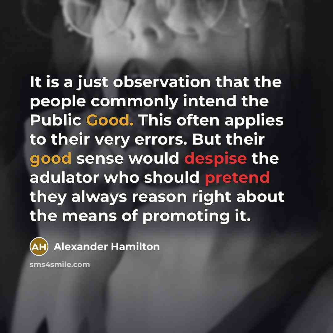 “It is a just observation that the people commonly intend the Public Good. This often applies to their very errors. But their good sense would despise the adulator who should pretend they always reason right about the means of promoting it.” quote by Alexander Hamilton