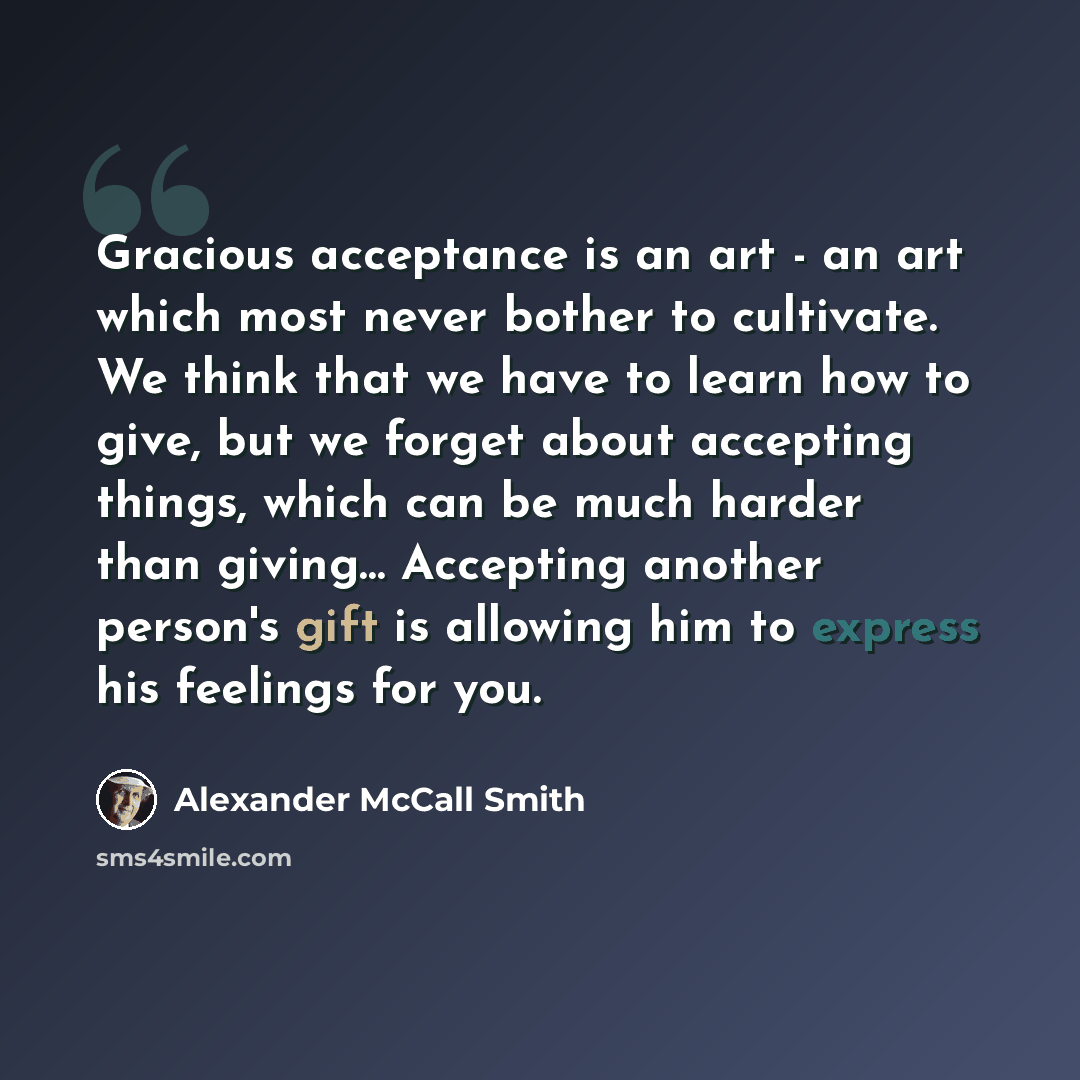 “Gracious acceptance is an art - an art which most never bother to cultivate. We think that we have to learn how to give, but we forget about accepting things, which can be much harder than giving… Accepting another person's gift is allowing him to express his feelings for you.” quote by Alexander McCall Smith