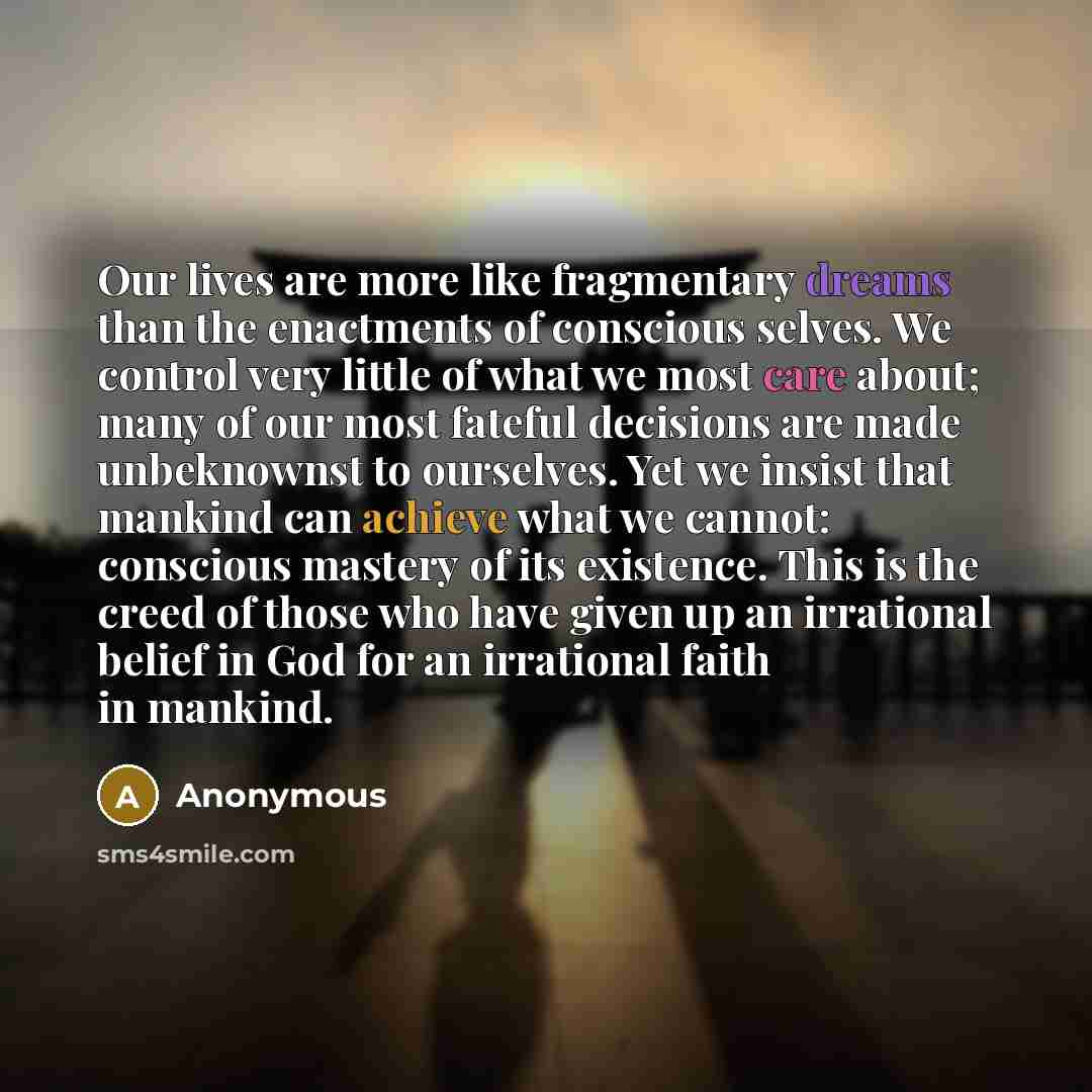 “Our lives are more like fragmentary dreams than the enactments of conscious selves. We control very little of what we most care about; many of our most fateful decisions are made unbeknownst to ourselves. Yet we insist that mankind can achieve what we cannot: conscious mastery of its existence…” quote by Anonymous