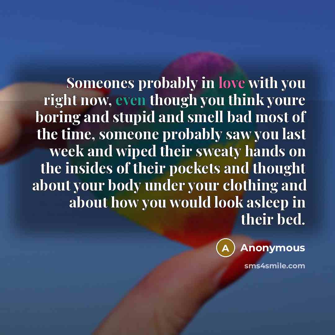 “Someones probably in love with you right now, even though you think youre boring and stupid and smell bad most of the time, someone probably saw you last week and wiped their sweaty hands on the insides of their pockets and thought about your body under your clothing and about how you would look…” quote by Anonymous