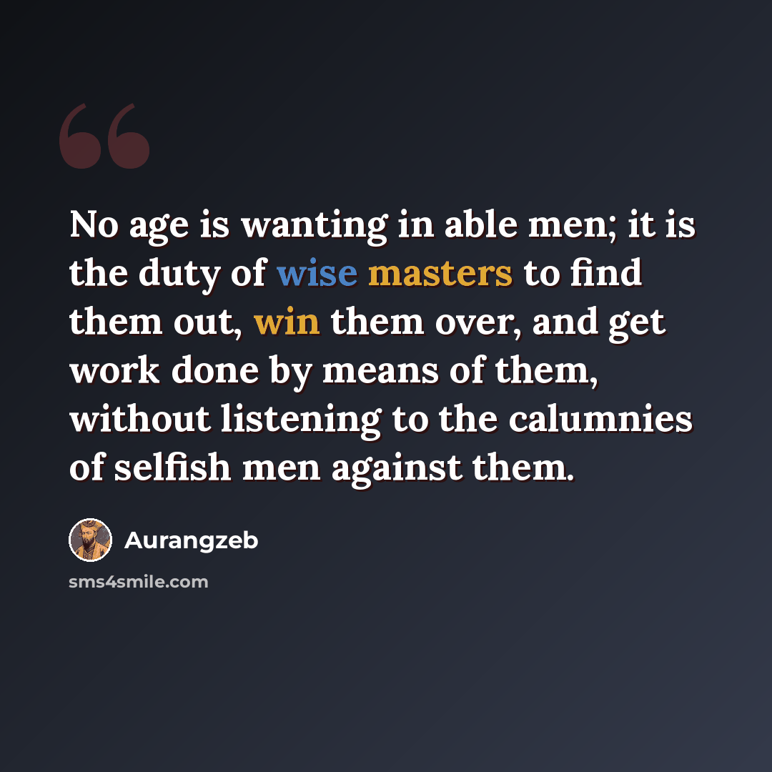 “No age is wanting in able men; it is the duty of wise masters to find them out, win them over, and get work done by means of them, without listening to the calumnies of selfish men against them.” quote by Aurangzeb