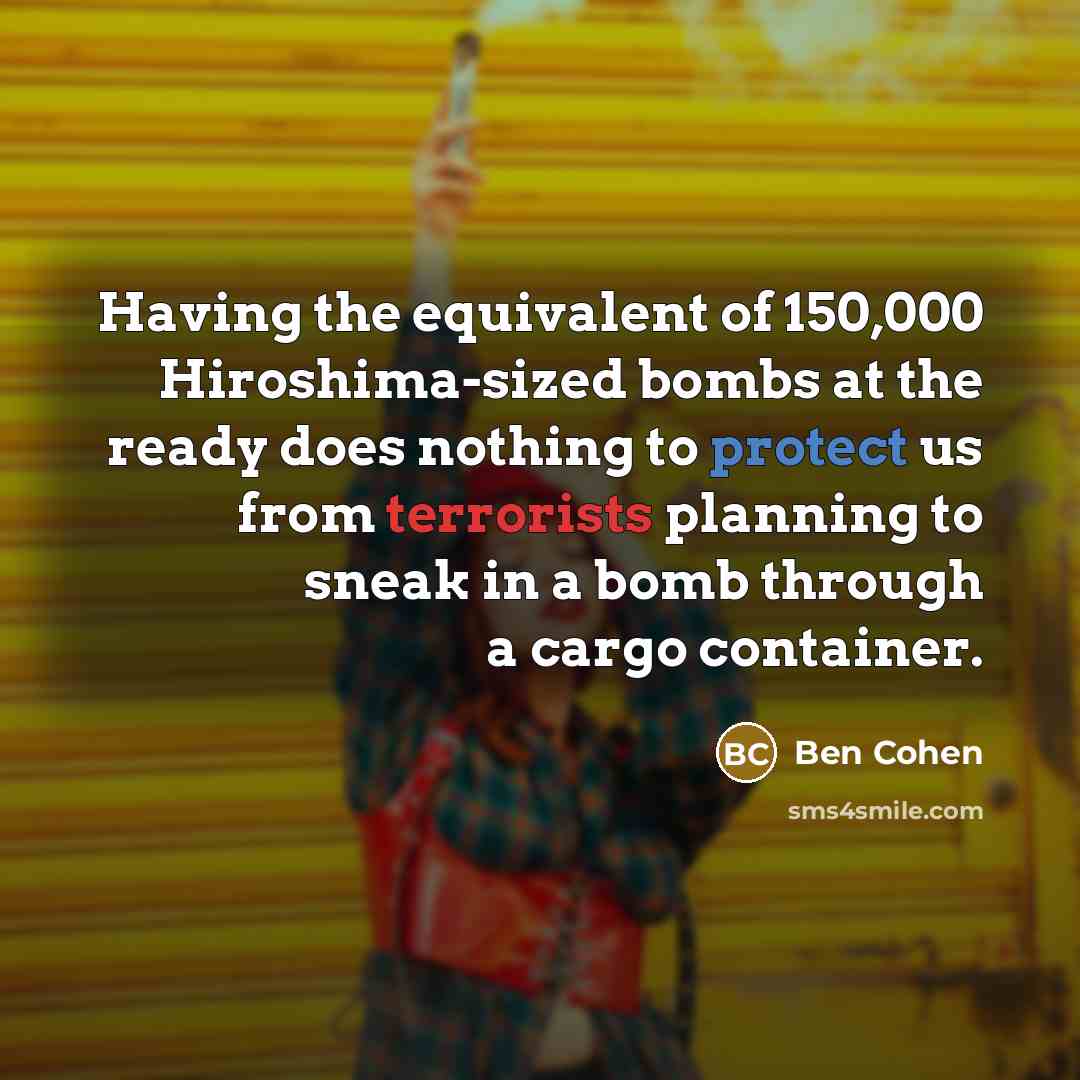 “Having the equivalent of 150,000 Hiroshima-sized bombs at the ready does nothing to protect us from terrorists planning to sneak in a bomb through a cargo container.” quote by Ben Cohen