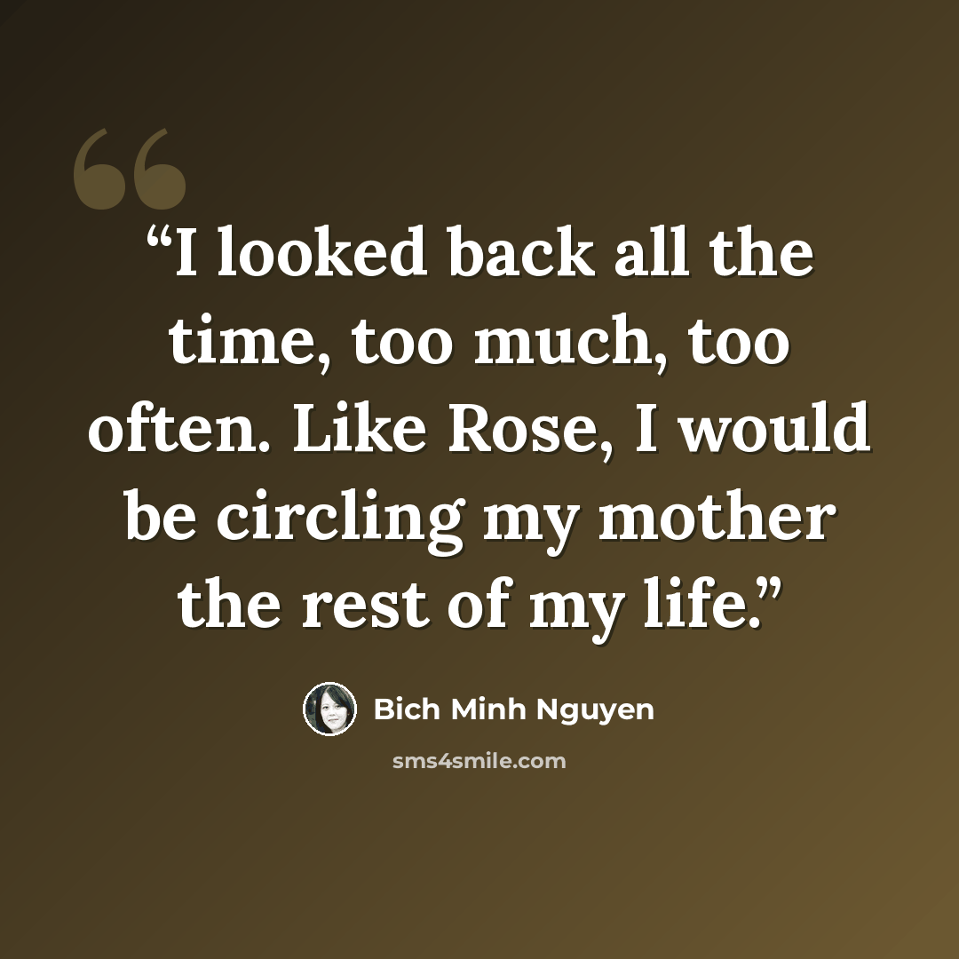 “I looked back all the time, too much, too often. Like Rose, I would be circling my mother the rest of my life.” quote by Bich Minh Nguyen