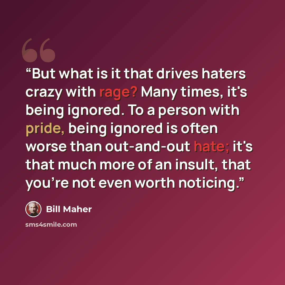 “But what is it that drives haters crazy with rage? Many times, it's being ignored. To a person with pride, being ignored is often worse than out-and-out hate; it's that much more of an insult, that you're not even worth noticing.” quote by Bill Maher