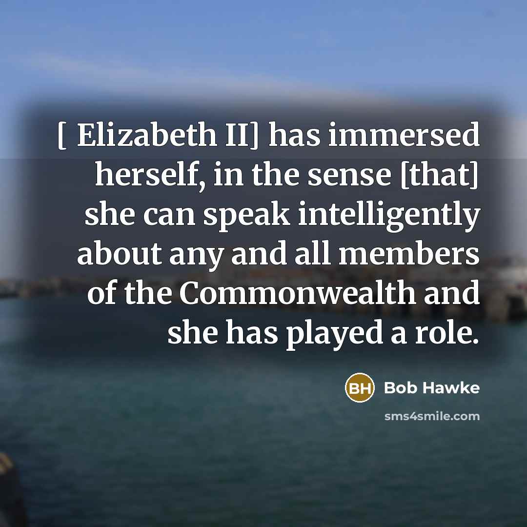 “[ Elizabeth II] has immersed herself, in the sense [that] she can speak intelligently about any and all members of the Commonwealth and she has played a role.” quote by Bob Hawke