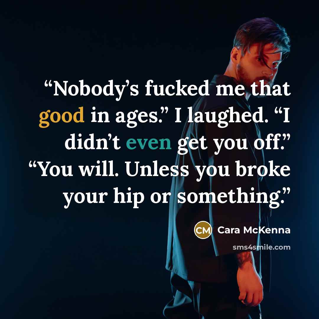 “Nobody’s fucked me that good in ages.” I laughed. “I didn’t even get you off.” “You will. Unless you broke your hip or something.” quote by Cara McKenna