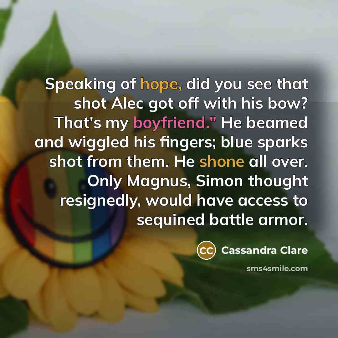 “Speaking of hope, did you see that shot Alec got off with his bow? That's my boyfriend." He beamed and wiggled his fingers; blue sparks shot from them. He shone all over. Only Magnus, Simon thought resignedly, would have access to sequined battle armor.” quote by Cassandra Clare