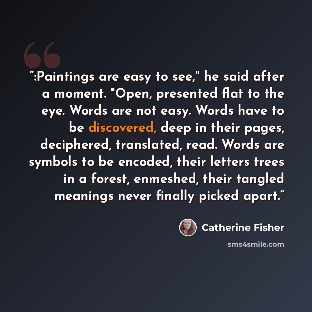 “:Paintings are easy to see," he said after a moment. "Open, presented flat to the eye. Words are not easy. Words have to be discovered, deep in their pages, deciphered, translated, read. Words are symbols to be encoded, their letters trees in a forest, enmeshed, their tangled meanings never…” quote by Catherine Fisher
