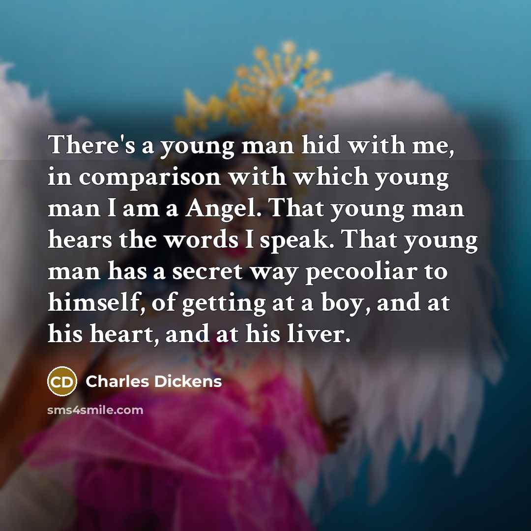 “There's a young man hid with me, in comparison with which young man I am a Angel. That young man hears the words I speak. That young man has a secret way pecooliar to himself, of getting at a boy, and at his heart, and at his liver.” quote by Charles Dickens