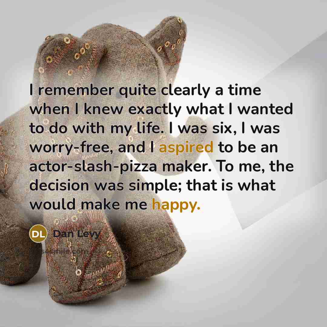 “I remember quite clearly a time when I knew exactly what I wanted to do with my life. I was six, I was worry-free, and I aspired to be an actor-slash-pizza maker. To me, the decision was simple; that is what would make me happy.” quote by Dan Levy