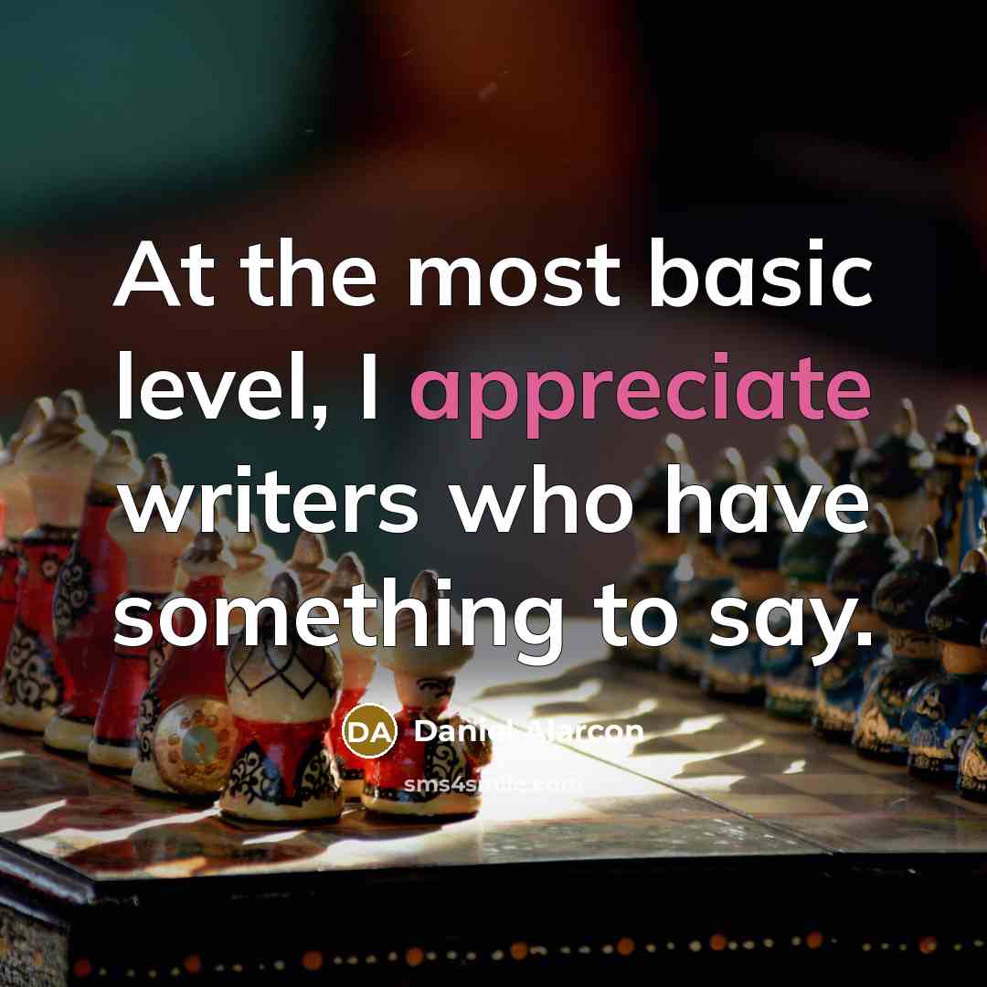“At the most basic level, I appreciate writers who have something to say.” quote by Daniel Alarcon
