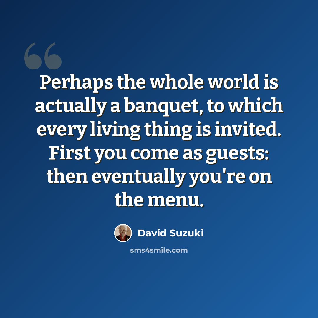 “Perhaps the whole world is actually a banquet, to which every living thing is invited. First you come as guests: then eventually you're on the menu.” quote by David Suzuki