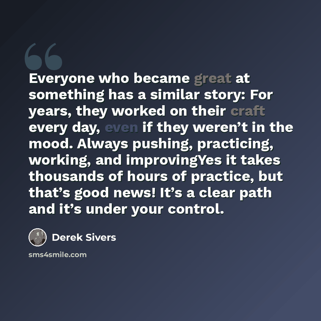 “Everyone who became great at something has a similar story: For years, they worked on their craft every day, even if they weren’t in the mood. Always pushing, practicing, working, and improvingYes it takes thousands of hours of practice, but that’s good news! It’s a clear path and it’s under your…” quote by Derek Sivers