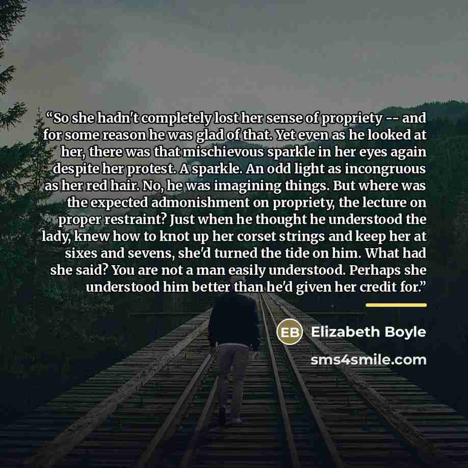 “So she hadn't completely lost her sense of propriety -- and for some reason he was glad of that. Yet even as he looked at her, there was that mischievous sparkle in her eyes again despite her protest. A sparkle. An odd light as incongruous as her red hair. No, he was imagining things. But where…” quote by Elizabeth Boyle