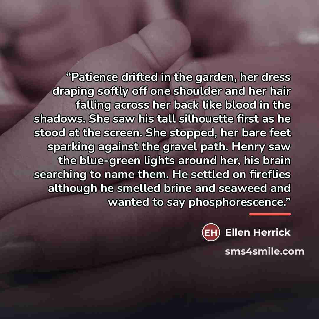 “Patience drifted in the garden, her dress draping softly off one shoulder and her hair falling across her back like blood in the shadows. She saw his tall silhouette first as he stood at the screen. She stopped, her bare feet sparking against the gravel path. Henry saw the blue-green lights around…” quote by Ellen Herrick
