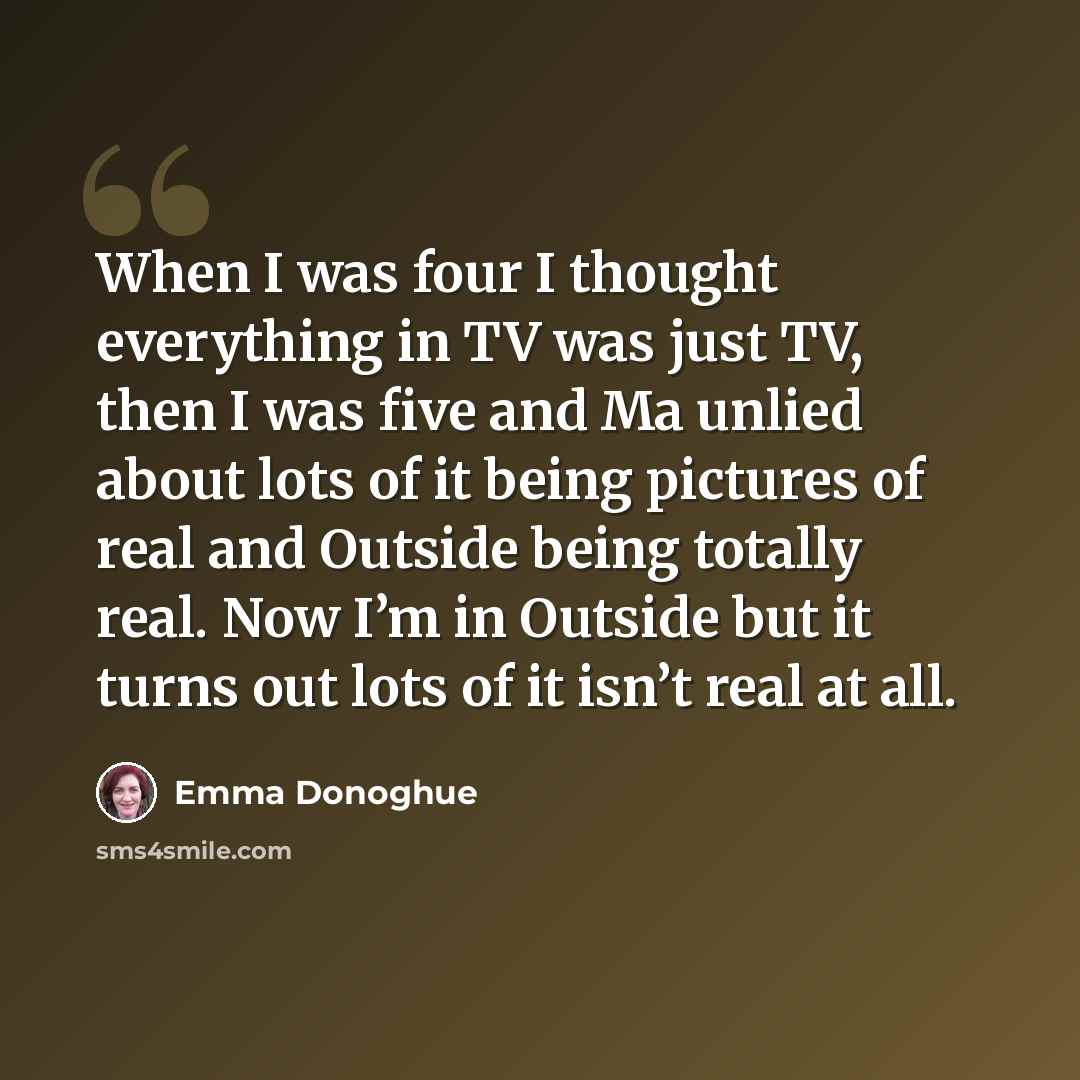 “When I was four I thought everything in TV was just TV, then I was five and Ma unlied about lots of it being pictures of real and Outside being totally real. Now I’m in Outside but it turns out lots of it isn’t real at all.” quote by Emma Donoghue