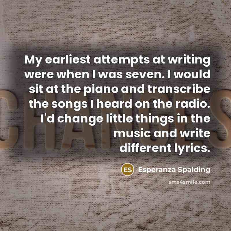 “My earliest attempts at writing were when I was seven. I would sit at the piano and transcribe the songs I heard on the radio. I'd change little things in the music and write different lyrics.” quote by Esperanza Spalding