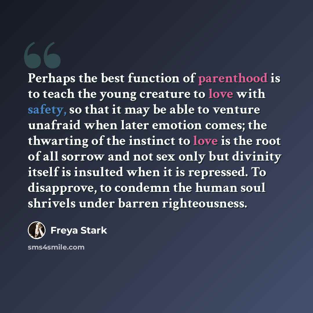 “Perhaps the best function of parenthood is to teach the young creature to love with safety, so that it may be able to venture unafraid when later emotion comes; the thwarting of the instinct to love is the root of all sorrow and not sex only but divinity itself is insulted when it is repressed. To…” quote by Freya Stark