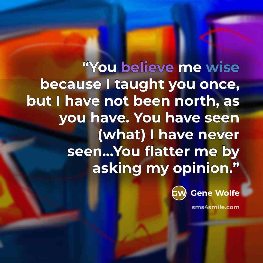 “You believe me wise because I taught you once, but I have not been north, as you have. You have seen (what) I have never seen...You flatter me by asking my opinion.” quote by Gene Wolfe