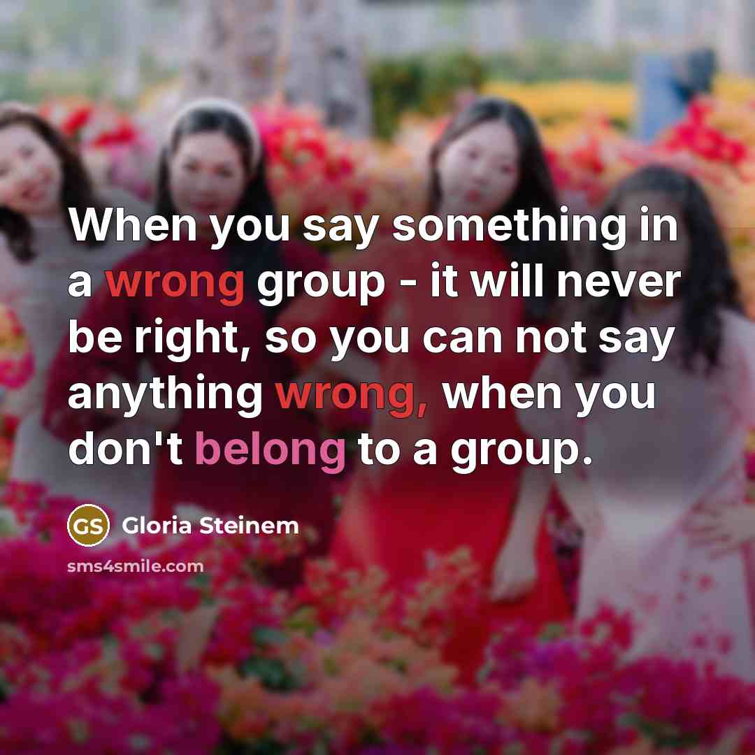 “When you say something in a wrong group - it will never be right, so you can not say anything wrong, when you don't belong to a group.” quote by Gloria Steinem
