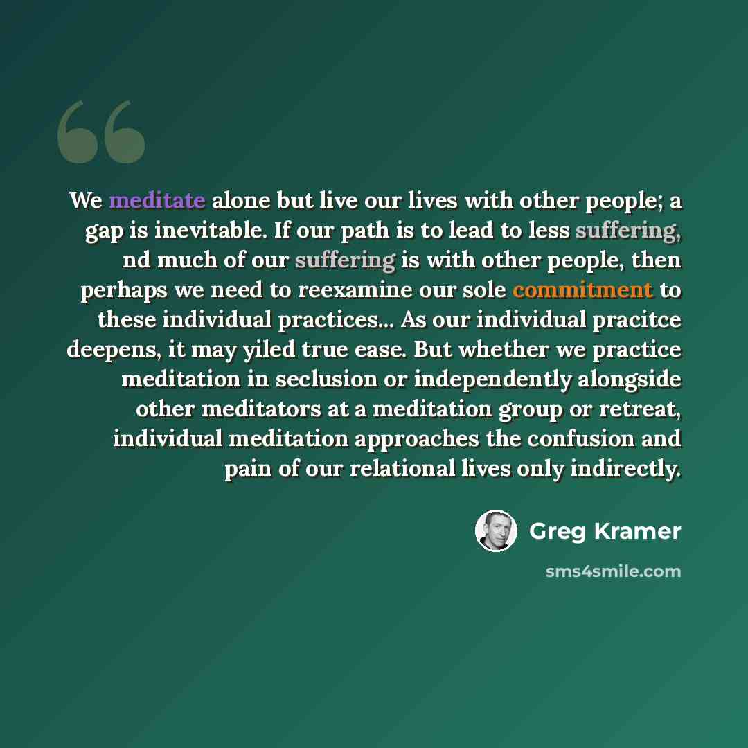“We meditate alone but live our lives with other people; a gap is inevitable. If our path is to lead to less suffering, nd much of our suffering is with other people, then perhaps we need to reexamine our sole commitment to these individual practices... As our individual pracitce deepens, it may…” quote by Greg Kramer